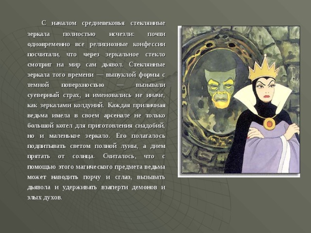    С началом средневековья стеклянные зеркала полностью исчезли: почти одновременно все религиозные конфессии посчитали, что через зеркальное стекло смотрит на мир сам дьявол. Стеклянные зеркала того времени — выпуклой формы с темной поверхностью — вызывали суеверный страх, и именовались не иначе, как зеркалами колдуний. Каждая приличная ведьма имела в своем арсенале не только большой котел для приготовления снадобий, но и маленькое зеркало. Его полагалось подпитывать светом полной луны, а днем прятать от солнца. Считалось, что с помощью этого магического предмета ведьма может наводить порчу и сглаз, вызывать дьявола и удерживать взаперти демонов и злых духов.  