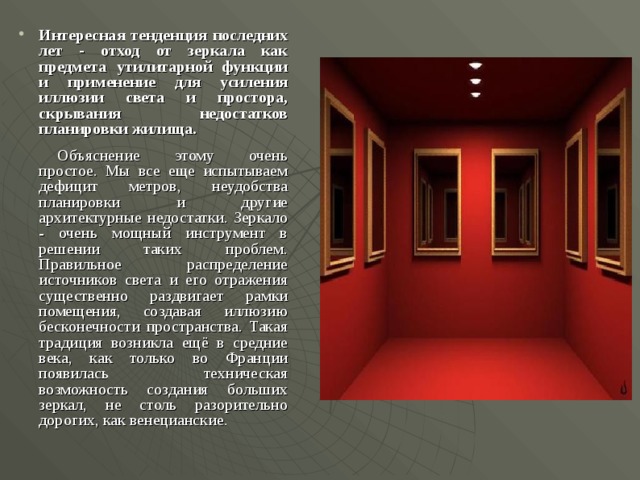 Интересная тенденция последних лет - отход от зеркала как предмета утилитарной функции и применение для усиления иллюзии света и простора, скрывания недостатков планировки жилища.   Объяснение этому очень простое. Мы все еще испытываем дефицит метров, неудобства планировки и другие архитектурные недостатки. Зеркало - очень мощный инструмент в решении таких проблем. Правильное распределение источников света и его отражения существенно раздвигает рамки помещения, создавая иллюзию бесконечности пространства. Такая традиция возникла ещё в средние века, как только во Франции появилась техническая возможность создания больших зеркал, не столь разорительно дорогих, как венецианские.  