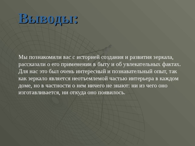 Выводы: Мы познакомили вас с историей создания и развития зеркала,  рассказали о его применении в быту и об увлекательных фактах. Для нас это был очень интересный и познавательный опыт, так как зеркало является неотъемлемой частью интерьера в каждом доме, но в частности о нем ничего не знают: ни из чего оно изготавливается, ни откуда оно появилось. 