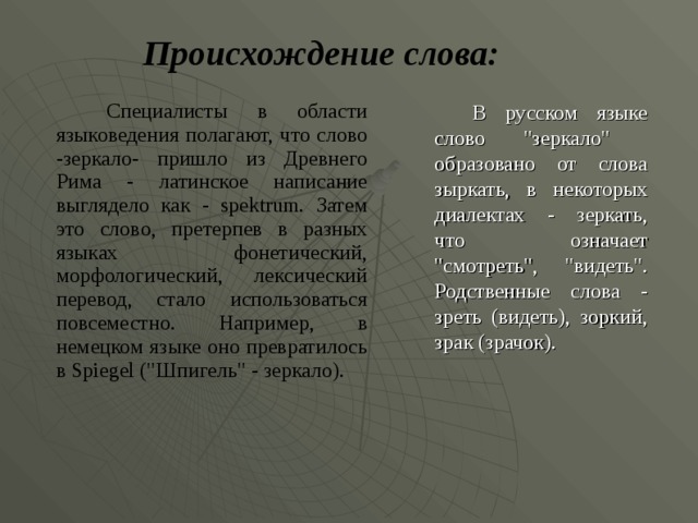 Происхождение слова:  Специалисты в области языковедения полагают, что слово -зеркало- пришло из Древнего Рима - латинское написание выглядело как - spektrum. Затем это слово , претерпев в разных языках фонетический,  морфологический, лексический перевод , стало использоваться повсеместно. Например, в немецком языке оно превратилось в Spiegel (