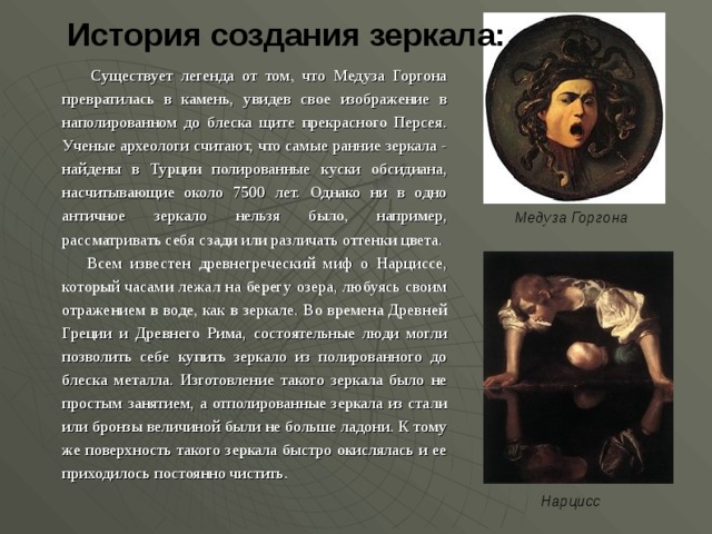 История создания зеркала:    Существует легенда от том, что Медуза Горгона превратилась в камень, увидев свое изображение в наполированном до блеска щите прекрасного Персея. Ученые археологи считают, что самые ранние зеркала - найдены в Турции полированные куски обсидиана, насчитывающие около 7500 лет. Однако ни в одно античное зеркало нельзя было, например, рассматривать себя сзади или различать оттенки цвета.  Всем известен древнегреческий миф о Нарциссе, который часами лежал на берегу озера, любуясь своим отражением в воде, как в зеркале. Во времена Древней Греции и Древнего Рима, состоятельные люди могли позволить себе купить зеркало из полированного до блеска металла. Изготовление такого зеркала было не простым занятием, а отполированные зеркала из стали или бронзы величиной были не больше ладони. К тому же поверхность такого зеркала быстро окислялась и ее приходилось постоянно чистить. Медуза Горгона Нарцисс  
