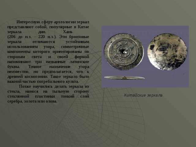  Интересную сферу археологии зеркал представляют собой, популярные в Китае зеркала дин. Хань  (206 до н.э. - 220 н.э.). Эти бронзовые зеркала отличаются устойчивым использованием узора, симметричные компоненты которого ориентированы по сторонам света и своей формой напоминают три названные латинские буквы. Точное назначение узора неизвестно, но предполагается, что к древней космогонии. Такое зеркало было важной частью погребального культа.  Позже научились делать зеркала из стекла, нанося на тыльную сторону стеклянной пластинки тонкий слой серебра, золота или олова. Китай с кие зеркала  