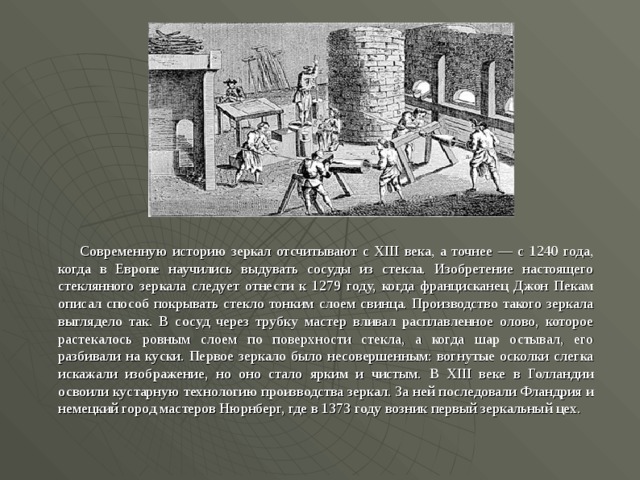   Современную историю зеркал отсчитывают с XIII века, а точнее — с 1240 года, когда в Европе научились выдувать сосуды из стекла. Изобретение настоящего стеклянного зеркала следует отнести к 1279 году, когда францисканец Джон Пекам описал способ покрывать стекло тонким слоем свинца. Производство такого зеркала выглядело так. В сосуд через трубку мастер вливал расплавленное олово, которое растекалось ровным слоем по поверхности стекла, а когда шар остывал, его разбивали на куски. Первое зеркало было несовершенным: вогнутые осколки слегка искажали изображение, но оно стало ярким и чистым. В XIII веке в Голландии освоили кустарную технологию производства зеркал. За ней последовали Фландрия и немецкий город мастеров Нюрнберг, где в 1373 году возник первый зеркальный цех.  