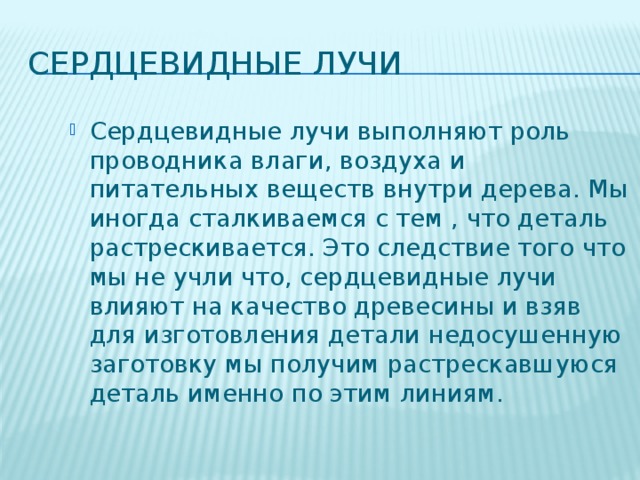 Сердцевидные лучи Сердцевидные лучи выполняют роль проводника влаги, воздуха и питательных веществ внутри дерева. Мы иногда сталкиваемся с тем , что деталь растрескивается. Это следствие того что мы не учли что, сердцевидные лучи влияют на качество древесины и взяв для изготовления детали недосушенную заготовку мы получим растрескавшуюся деталь именно по этим линиям. 