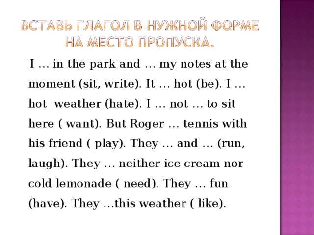  I  …  in the park and  …  my notes at the moment (sit, write). It  …  hot (be). I  …  hot weather (hate). I  …  not  …  to sit here ( want). But Roger …  tennis with his friend ( play). They …  and  …  (run, laugh). They  …  neither ice cream nor cold lemonade ( need). They …  fun (have). They …this weather ( like). 