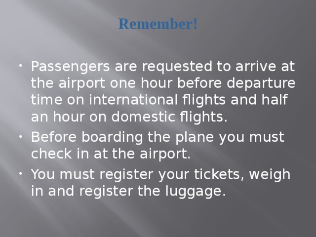Remember! Passengers are requested to arrive at the airport one hour before departure time on international flights and half an hour on domestic flights. Before boarding the plane you must check in at the airport. You must register your tickets, weigh in and register the luggage.  