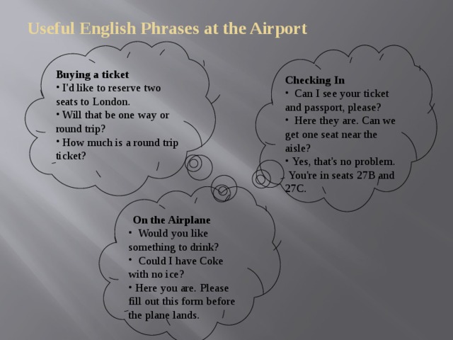 Useful English Phrases at the Airport   Buying a ticket    I'd like to reserve two seats to London.  Will that be one way or round trip?  How much is a round trip ticket? Checking In  Can I see your ticket and passport, please?  Here they are. Can we get one seat near the aisle?  Yes, that's no problem.  You're in seats 27B and 27C.    On the Airplane  Would you like something to drink?  Could I have Coke with no ice?  Here you are. Please fill out this form before the plane lands.   