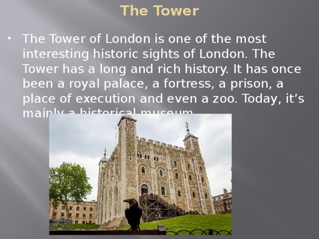 The Tower The Tower of London is one of the most interesting historic sights of London. The Tower has a long and rich history. It has once been a royal palace, a fortress, a prison, a place of execution and even a zoo. Today, it’s mainly a historical museum. 
