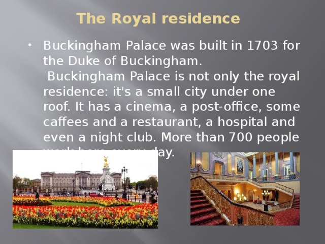  The Royal residence Buckingham Palace was built in 1703 for the Duke of Buckingham.  Buckingham Palace is not only the royal residence: it's a small city under one roof. It has a cinema, a post-office, some caffees and a restaurant, a hospital and even a night club. More than 700 people work here every day. 