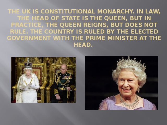    The UK is constitutional monarchy. In law, the Head of State is the Queen, but in practice, the Queen reigns, but does not rule. The country is ruled by the elected government with the Prime Minister at the head. 