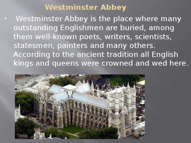 Westminster Abbey  Westminster Abbey is the place where many outstanding Englishmen are buried, among them well-known poets, writers, scientists, statesmen, painters and many others. According to the ancient tradition all English kings and queens were crowned and wed here. 