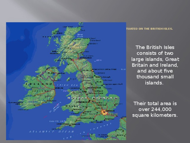  The United Kingdom of Great Britain and Northern Irelands is situated on the British Isles.   The British Isles consists of two large islands, Great Britain and Ireland, and about five thousand small islands. Their total area is over 244,000 square kilometers. 