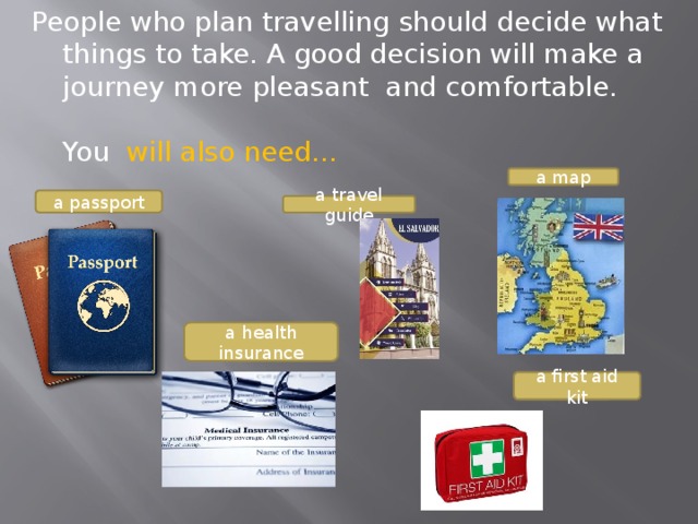 People who plan travelling should decide what things to take. A good decision will make a journey more pleasant and comfortable.   You will also need…   a map a passport a travel guide a health insurance a first aid kit 