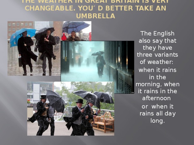 The weather in Great Britain is very changeable. You ´ d better take an umbrella   The English also say that they have three variants of weather: when it rains in the morning, when it rains in the afternoon or when it rains all day long.   