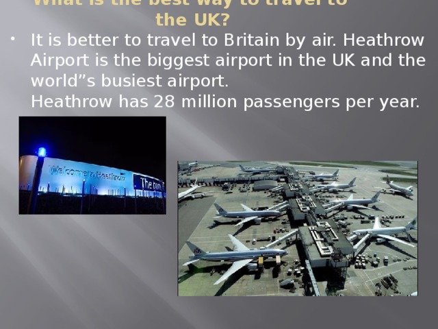 What is the best way to travel to  the UK? It is better to travel to Britain by air. Heathrow Airport is the biggest airport in the UK and the world”s busiest airport.  Heathrow has 28 million passengers per year.   