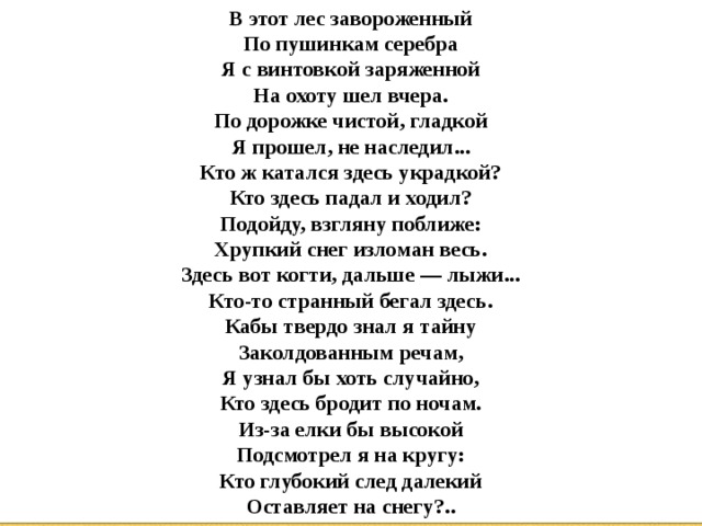 В этот лес завороженный  По пушинкам серебра  Я с винтовкой заряженной  На охоту шел вчера.  По дорожке чистой, гладкой  Я прошел, не наследил...  Кто ж катался здесь украдкой?  Кто здесь падал и ходил?  Подойду, взгляну поближе:  Хрупкий снег изломан весь.  Здесь вот когти, дальше — лыжи...  Кто-то странный бегал здесь.  Кабы твердо знал я тайну  Заколдованным речам,  Я узнал бы хоть случайно,  Кто здесь бродит по ночам.  Из-за елки бы высокой  Подсмотрел я на кругу:  Кто глубокий след далекий  Оставляет на снегу?.. 