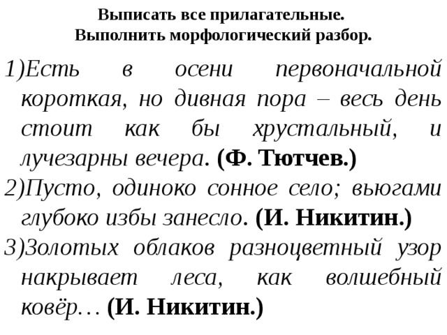 Выписать все прилагательные. Выполнить морфологический разбор. Есть в осени первоначальной короткая, но дивная пора – весь день стоит как бы хрустальный, и лучезарны вечера . (Ф. Тютчев.) Пусто, одиноко сонное село; вьюгами глубоко избы занесло . (И. Никитин.) Золотых облаков разноцветный узор накрывает леса, как волшебный ковёр…  (И. Никитин.) 