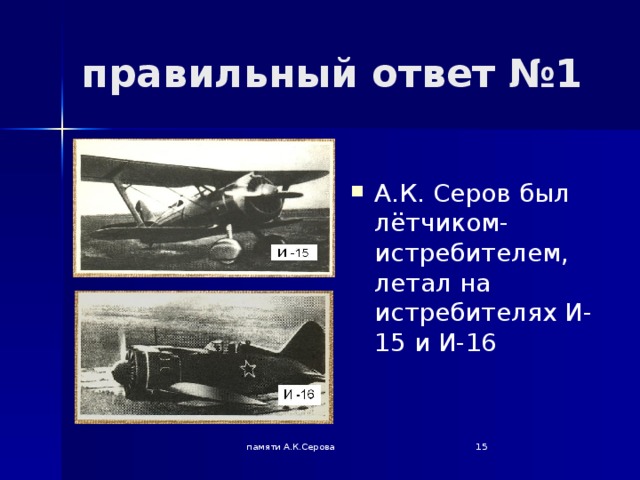 правильный ответ №1 А.К. Серов был лётчиком-истребителем, летал на истребителях И-15 и И-16 памяти А.К.Серова  