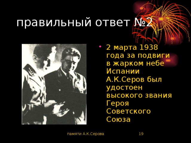 правильный ответ №2 2 марта 1938 года за подвиги в жарком небе Испании А.К.Серов был удостоен высокого звания Героя Советского Союза памяти А.К.Серова  