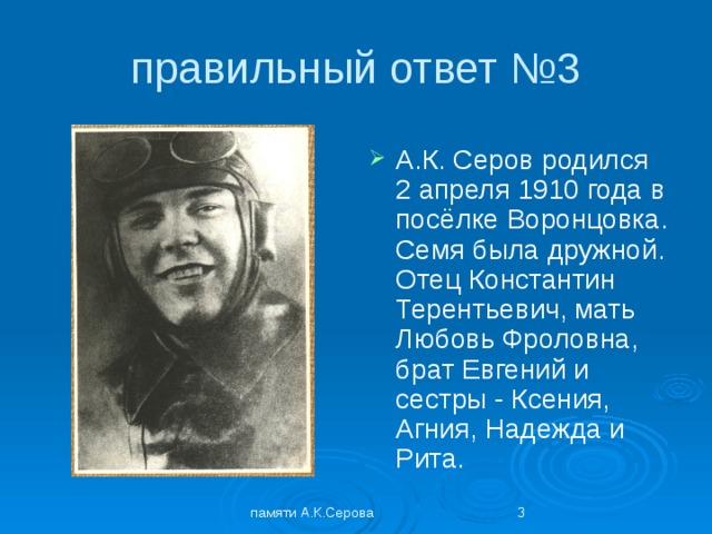 правильный ответ №3 А.К. Серов родился 2 апреля 1910 года в посёлке Воронцовка. Семя была дружной. Отец Константин Терентьевич, мать Любовь Фроловна, брат Евгений и сестры - Ксения, Агния, Надежда и Рита. памяти А.К.Серова  