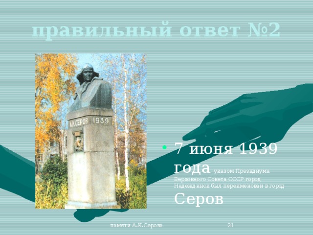 правильный ответ №2 7 июня 1939 года указом Президиума Верховного Совета СССР город Надеждинск был переименован в город Серов памяти А.К.Серова  