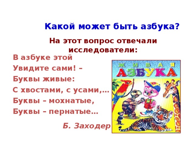 Какой может быть азбука? На этот вопрос отвечали исследователи: В азбуке этой Увидите сами! – Буквы живые: С хвостами, с усами,… Буквы – мохнатые, Буквы – пернатые…  Б. Заходер 