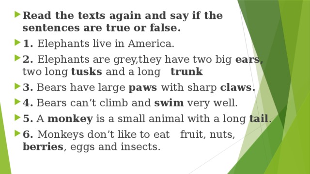 Read the texts again and say if the sentences are true or false. 1. Elephants live in America. 2. Elephants are grey,they have two big ears, two long tusks and a long trunk 3. Bears have large paws with sharp claws. 4. Bears can’t climb and swim very well. 5. A monkey is a small animal with a long tail . 6. Monkeys don’t like to eat  fruit, nuts, berries , eggs and insects. 