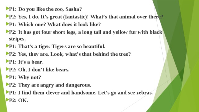 P1: Do you like the zoo, Sasha? P2: Yes, I do. It’s great (fantastic)! What’s that animal over there? P1: Which one? What does it look like? P2: It has got four short legs, a long tail and yellow fur with black stripes. P1: That’s a tiger. Tigers are so beautiful. P2: Yes, they are. Look, what’s that behind the tree? P1: It’s a bear. P2: Oh, I don’t like bears. P1: Why not? P2: They are angry and dangerous. P1: I find them clever and handsome. Let’s go and see zebras. P2: OK. 