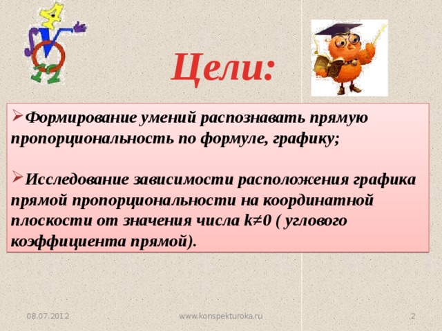 Цели: Формирование умений распознавать прямую пропорциональность по формуле, графику;  Исследование зависимости расположения графика прямой пропорциональности на координатной плоскости от значения числа k≠0 ( углового коэффициента прямой). 08.07.2012  www.konspekturoka.ru  