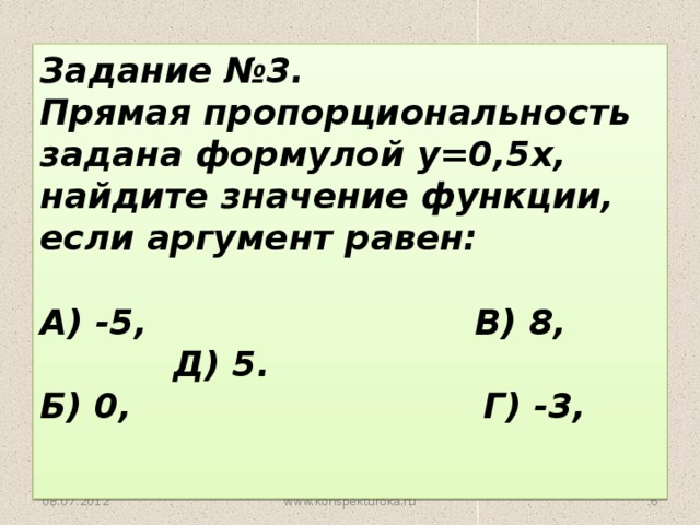 Задание №3. Прямая пропорциональность задана формулой у=0,5х, найдите значение функции, если аргумент равен:  А) -5, В) 8, Д) 5. Б) 0, Г) -3,    08.07.2012 www.konspekturoka.ru 5 