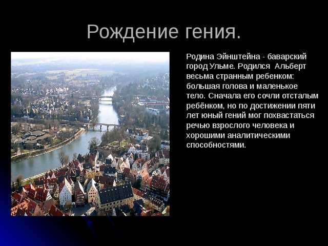 Рождение гения. Родина Эйнштейна - баварский город Ульме. Родился Альберт весьма странным ребенком: большая голова и маленькое тело. Сначала его сочли отсталым ребёнком, но по достижении пяти лет юный гений мог похвастаться речью взрослого человека и хорошими аналитическими способностями. 