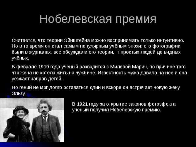 Нобелевская премия Считается, что теории Эйнштейна можно воспринимать только интуитивно. Но в то время он стал самым популярным учёным эпохи: его фотографии были в журналах, все обсуждали его теории, т простых людей до видных учёных. В феврале 1919 года ученый разводится с Милевой Марич, по причине того что жена не хотела жить на чужбине. Известность мужа давила на неё и она уезжает забрав детей. Но гений не мог долго оставаться один и вскоре он встречает новую жену Эльзу. В 1921 году за открытие законов фотоэфекта ученый получил Нобелевскую премию. 