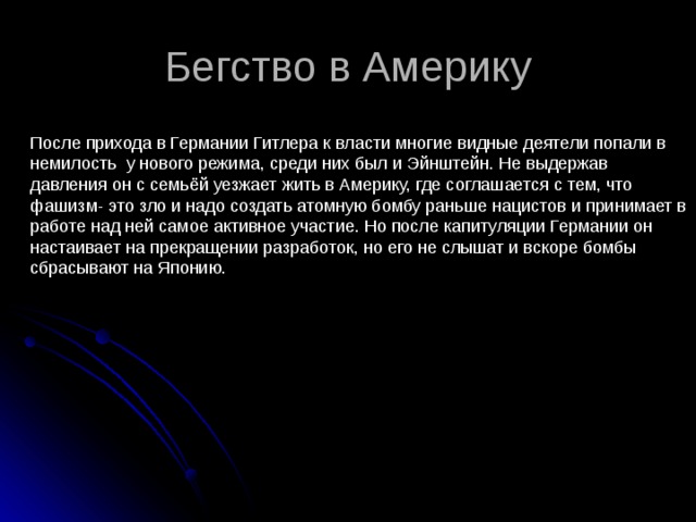 Бегство в Америку После прихода в Германии Гитлера к власти многие видные деятели попали в немилость у нового режима, среди них был и Эйнштейн. Не выдержав давления он с семьёй уезжает жить в Америку, где соглашается с тем, что фашизм- это зло и надо создать атомную бомбу раньше нацистов и принимает в работе над ней самое активное участие. Но после капитуляции Германии он настаивает на прекращении разработок, но его не слышат и вскоре бомбы сбрасывают на Японию. 