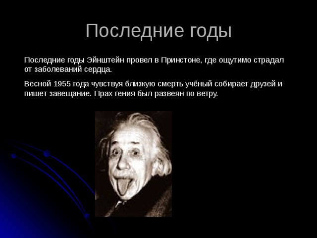 Последние годы Последние годы Эйнштейн провел в Принстоне, где ощутимо страдал от заболеваний сердца. Весной 1955 года чувствуя близкую смерть учёный собирает друзей и пишет завещание. Прах гения был развеян по ветру. 