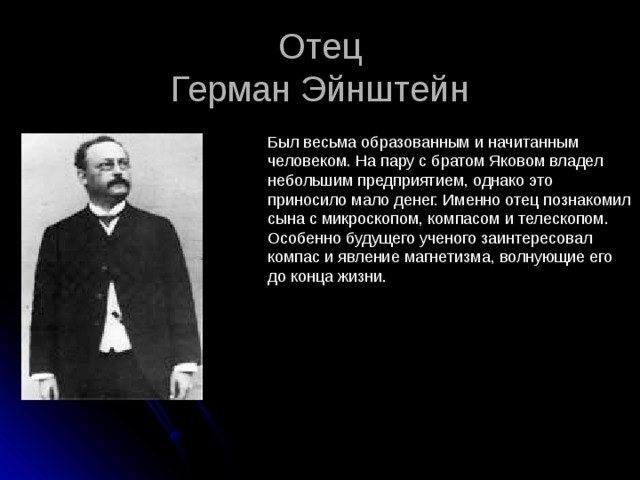 Отец  Герман Эйнштейн Был весьма образованным и начитанным человеком. На пару с братом Яковом владел небольшим предприятием, однако это приносило мало денег. Именно отец познакомил сына с микроскопом, компасом и телескопом. Особенно будущего ученого заинтересовал компас и явление магнетизма, волнующие его до конца жизни. 