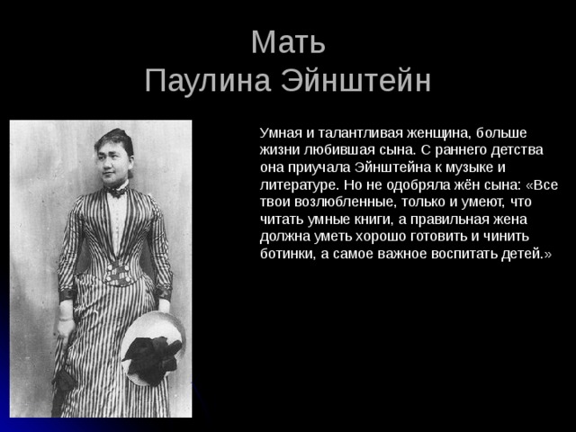 Мать  Паулина Эйнштейн Умная и талантливая женщина, больше жизни любившая сына. С раннего детства она приучала Эйнштейна к музыке и литературе. Но не одобряла жён сына: «Все твои возлюбленные, только и умеют, что читать умные книги, а правильная жена должна уметь хорошо готовить и чинить ботинки, а самое важное воспитать детей.» 