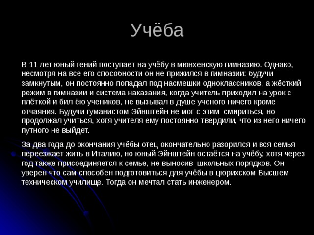 Учёба В 11 лет юный гений поступает на учёбу в мюнхенскую гимназию. Однако, несмотря на все его способности он не прижился в гимназии: будучи замкнутым, он постоянно попадал под насмешки одноклассников, а жёсткий режим в гимназии и система наказания, когда учитель приходил на урок с плёткой и бил ёю учеников, не вызывал в душе ученого ничего кроме отчаяния. Будучи гуманистом Эйнштейн не мог с этим смириться, но продолжал учиться, хотя учителя ему постоянно твердили, что из него ничего путного не выйдет. За два года до окончания учёбы отец окончательно разорился и вся семья переезжает жить в Италию, но юный Эйнштейн остаётся на учёбу, хотя через год также присоединяется к семье, не выносив школьных порядков. Он уверен что сам способен подготовиться для учёбы в цюрихском Высшем техническом училище. Тогда он мечтал стать инженером. 
