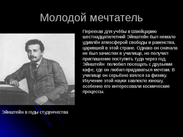 Молодой мечтатель Переехав для учёбы в Швейцарию шестнадцатилетний Эйнштейн был немало удивлён атмосферой свободы и равенства, царившей в этой стране. Однако он сначала не был зачислен в училище, но получил приглашение поступить туда через год. Эйнштейн полюбил посещать с друзьями кафе, где он любил придаваться мечтам. В училище он серьёзно взялся за физику. Изучение этой науки завлекло юношу, особенно его интересовали космические процессы. Эйнштейн в годы студенчества 