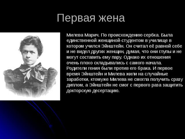 Первая жена Милева Марич. По происхождению сербка. Была единственной женщиной-студентом в училище в котором учился Эйнштейн. Он считал её равной себе и не видел других женщин, думая, что они глупы и не могут составить ему пару. Однако их отношения очень плохо складывались с самого начала. Родители гения были против его брака. И первое время Эйнштейн и Милева жили на случайные заработки, ктомуже Милева не смогла получить сразу диплом, а Эйнштейн не смог с первого раза защитить докторскую десертацию. 