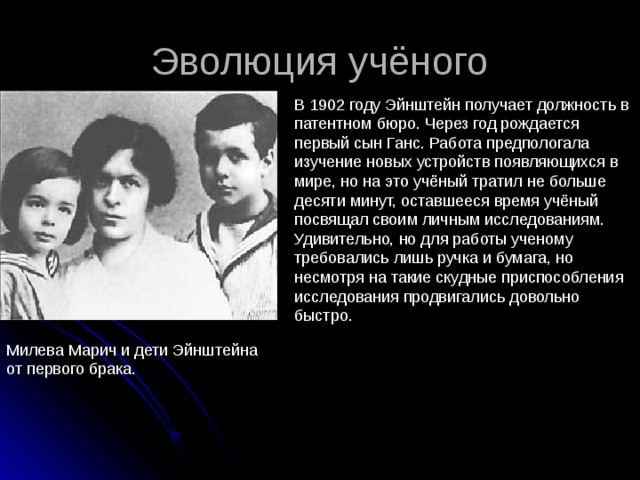 Эволюция учёного В 1902 году Эйнштейн получает должность в патентном бюро. Через год рождается первый сын Ганс. Работа предпологала изучение новых устройств появляющихся в мире, но на это учёный тратил не больше десяти минут, оставшееся время учёный посвящал своим личным исследованиям. Удивительно, но для работы ученому требовались лишь ручка и бумага, но несмотря на такие скудные приспособления исследования продвигались довольно быстро. Милева Марич и дети Эйнштейна от первого брака. 