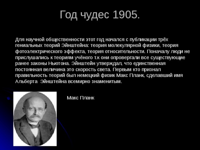 Год чудес 1905.   Для научной общественности этот год начался с публикации трёх гениальных теорий Эйнштейна: теория молекулярной физики, теория фотоэлектрического эффекта, теория относительности. Поначалу люди не прислушались к теориям учёного т.к они опровергали все существующие ранее законы Ньютона. Эйнштейн утверждал, что единственная постоянная величина это скорость света. Первым кто признал правильность теорий был немецкий физик Макс Планк, сделавший имя Альберта Эйнштейна всемирно знаменитым. Макс Планк 