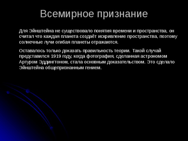 Всемирное признание   Для Эйнштейна не существовало понятия времени и пространства, он считал что каждая планета создаёт искривление пространства, поэтому солнечные лучи огибая планеты отражаются. Оставалось только доказать правильность теории. Такой случай представился 1919 году, когда фотография, сделанная астрономом Артуром Эддингтоном, стала основным доказательством. Это сделало Эйнштейна общепризнанным гением. 