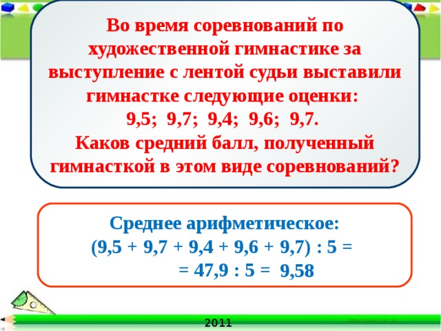 Во время соревнований по художественной гимнастике за выступление с лентой судьи выставили гимнастке следующие оценки: 9,5; 9,7; 9,4; 9,6; 9,7. Каков средний балл, полученный гимнасткой в этом виде соревнований? Среднее арифметическое: (9,5 + 9,7 + 9,4 + 9,6 + 9,7) : 5 = = 47,9 : 5 = 9,58 2011 