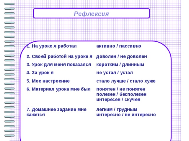 Рефлексия                   1. На уроке я работал активно / пассивно 2. Своей работой на уроке я доволен / не доволен 3. Урок для меня показался 4. За урок я коротким / длинным не устал / устал 5. Мое настроение 6. Материал урока мне был стало лучше / стало хуже понятен / не понятен  полезен / бесполезен  интересен / скучен 7. Домашнее задание мне кажется легким / трудным  интересно / не интересно 