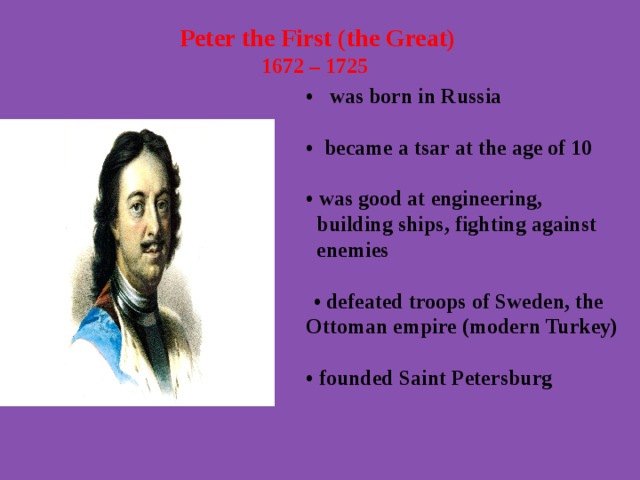  Peter the First (the Great) 1672 – 1725   • was born in Russia  • became a tsar at the age of 10  • was good at engineering,  building ships, fighting against  enemies   • defeated troops of Sweden, the Ottoman empire (modern Turkey)  • founded Saint Petersburg  