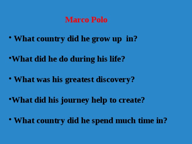  Marco Polo    What country did he grow up in?  What did he do during his life?  What was his greatest discovery?  What did his journey help to create?  What country did he spend much time in? 