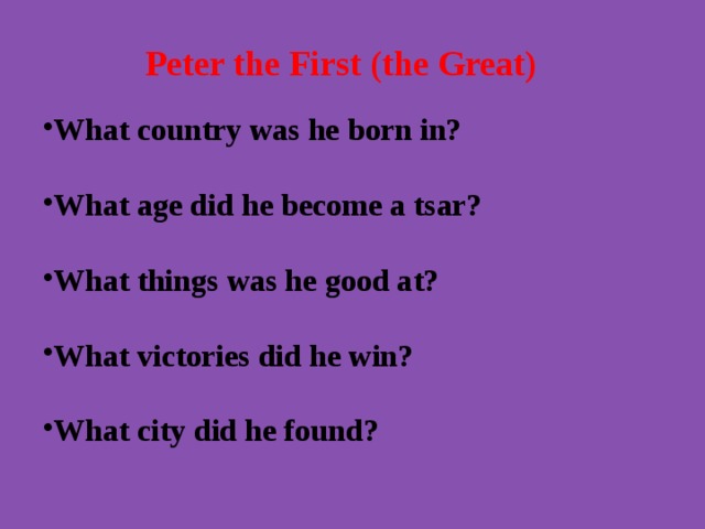 Peter the First (the Great)   What country was he born in?  What age did he become a tsar? What things was he good at?  What victories did he win? What city did he found? 
