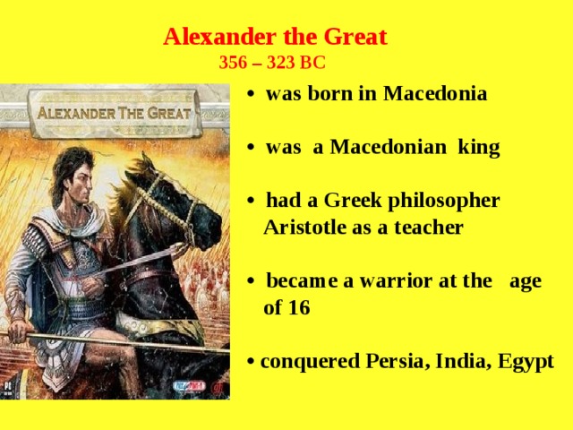 Alexander the Great 356 – 323 BC   • was born in Macedonia  • was a Macedonian king  • had a Greek philosopher  Aristotle as a teacher  • became a warrior at the age  of 16  • conquered Persia, India, Egypt  