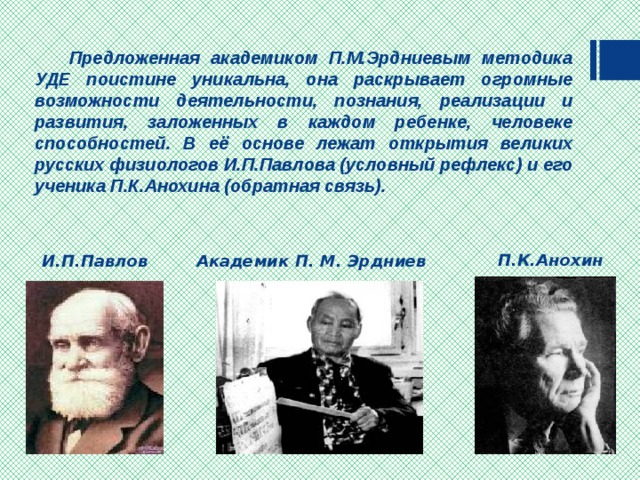  Предложенная академиком П.М.Эрдниевым методика УДЕ поистине уникальна, она раскрывает огромные возможности деятельности, познания, реализации и развития, заложенных в каждом ребенке, человеке способностей. В её основе лежат открытия великих русских физиологов И.П.Павлова (условный рефлекс)  и его ученика П.К.Анохина (обратная связь).   П.К.Анохин Академик П. М. Эрдниев И.П.Павлов 