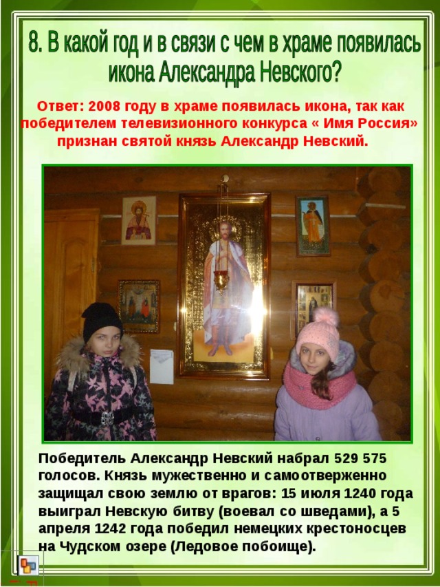  Ответ: 2008 году в храме появилась икона, так как победителем телевизионного конкурса « Имя Россия»  признан святой князь Александр Невский.  Победитель Александр Невский набрал 529 575 голосов. Князь мужественно и самоотверженно защищал свою землю от врагов: 15 июля 1240 года выиграл Невскую битву (воевал со шведами), а 5 апреля 1242 года победил немецких крестоносцев на Чудском озере (Ледовое побоище). 